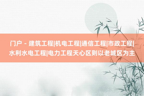 门户 - 建筑工程|机电工程|通信工程|市政工程|水利水电工程|电力工程天心区则以老城区为主