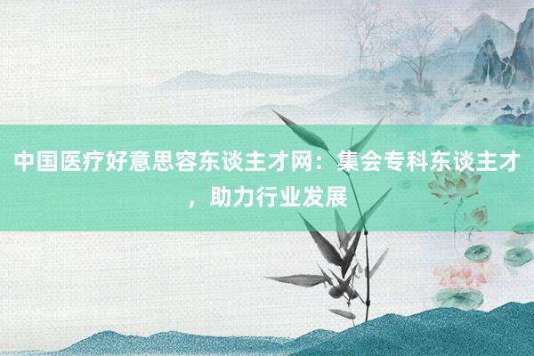 中国医疗好意思容东谈主才网：集会专科东谈主才，助力行业发展